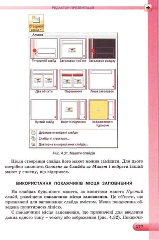 РЕДАКТОР ПРЕЗЕНТАЦІЙ
VI/
<«с
аСтворити
слай д "
Альков
•і".• і"
:
: 30» :
І
Титульний слайд Заголовок і об'скт Заголовок розділу
**ejr ;• - * г і І ~»в^ :
Іі -^*<Й=:і-У<Й :
і *: '■»І........іі........J*
Д ва об'єкти П орівняння Лише заголовок
і ~*•'7
і '-«ft
П у аи й слайд В м іа is підписом З о б р аж ен н я з
підписом
Д ублю вати вибрані слайди
£лай ди зі структури...
П овторне використанн я слайдів..
Рис. 4.31. Макети слайдів
Після створення слайда його макет можна замінити. Для цього
потрібно виконати Основне => Слайди => Макет і вибрати інший
макет у списку, що відкрився.
ВИКОРИСТАННЯ ПОКАЖ ЧИКІВ МІСЦЯ ЗАПОВНЕННЯ
На слайдах будь-якого макета, за винятком макета Пустий
слайд, розміщено покажчики місця заповнення. Це об’єкти, що
призначені для заповнення слайда вмістом. Межа покажчика об­
ведена пунктирною лінією.
Є покажчики місця заповнення, що призначені для введення
даних одного типу - тексту або зображення (рис. 4.32). Покажчи-
 