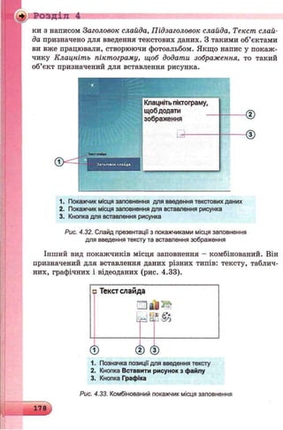 W (0: Розділ 4
ки з написом Заголовок слайда, Підзаголовок слайда, Текст слай­
да призначено для введення текстових даних. З такими об’єктами
ви вже працювали, створюючи фотоальбом. Якщо напис у покаж­
чику Клацніть піктограму, щоб додати зображення, то такий
об’єкт призначений для вставлення рисунка.
Інший вид покажчиків місця заповнення - комбінований. Він
призначений для вставлення даних різних типів: тексту, таблич­
них, графічних і відеоданих (рис. 4.33).
Тис* state*
1. Покажчик місця заповнення для введення текстових даних
2. Покажчик місця заповнення для вставлення рисунка
3. Кнопка для вставлення рисунка
Рис. 4.32. Слайд презентації з покажчиками місця заповнення
для введення тексту та вставлення зображення
шТекст слайда
0 ® ©
1. Позначка позиції для введення тексту
2. Кнопка Вставити рисунок з файлу
3. Кнопка Графіка
~ X
178
Рис. 4.33. Комбінований покажчик місця заповнення
 