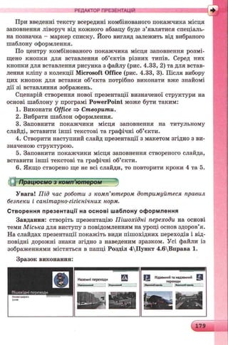 РЕДАКТОР ПРЕЗЕНТАЦІЙ
При введенні тексту всередині комбінованого покажчика місця
заповнення ліворуч від кожного абзацу буде з’являтися спеціаль­
на позначка - маркер списку. Його вигляд залежить від вибраного
шаблону оформлення.
По центру комбінованого покажчика місця заповнення розмі­
щено кнопки для вставлення об’єктів різних типів. Серед них
кнопки для вставлення рисунка з файлу (рис. 4.33, 2) та для встав­
лення кліпу з колекції Microsoft Office (рис. 4.33, 3). Після вибору
цих кнопок для вставки об’єкта потрібно виконати вже знайомі
дії зі вставляння зображень.
Сценарій створення нової презентації визначеної структури на
основі шаблону у програмі PowerPoint може бути таким:
1. Виконати Office => Створити.
2. Вибрати шаблон оформлення.
3. Заповнити покажчики місця заповнення на титульному
слайді, вставити інші текстові та графічні об’єкти.
4. Створити наступний слайд презентації з макетом згідно з ви­
значеною структурою.
5. Заповнити покажчики місця заповнення створеного слайда,
вставити інші текстові та графічні об’єкти.
6. Якщо створено ще не всі слайди, то повторити кроки 4 та 5.
Працюємо з комп’ютером
Увага! Під час роботи з комп’ютером дотримуйтеся правил
безпеки і санітарно-гігієнічних норм.
С творення пр езе нтації на о сн о в і ш аблону оф орм лення
Завдання: створіть презентацію Пішохідні переходи на основі
теми Міська для виступу з повідомленням на уроці основ здоров’я.
На слайдах презентації покажіть види пішохідних переходів і від­
повідні дорожні знаки згідно з наведеним зразком. Усі файли із
зображеннями містяться в папці Розділ 4Пункт 4.6Вправа 1.
Зразок виконання:
179
 
