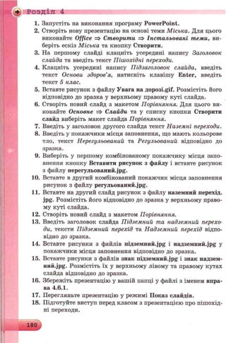 Розділ 4
1. Запустіть на виконання програму PowerPoint.
2. Створіть нову презентацію на основі теми Міська. Для цього
виконайте Office => Створити => Інстальовані теми, ви­
беріть ескіз Міська та кнопку Створити.
3. На першому слайді клацніть усередині напису Заголовок
слайда та введіть текст Пішохідні переходи.
4. Клацніть усередині напису Підзаголовок слайда, введіть
текст Основи здоров’я, натисніть клавішу Enter, введіть
текст 5 клас.
5. Вставте рисунок з файлу Увага на flopoei.gif. Розмістіть його
відповідно до зразка у верхньому правому куті слайда.
6. Створіть новий слайд з макетом Порівняння. Для цього ви­
конайте Основне => Слайди та у списку кнопки Створити
слайд виберіть макет слайда Порівняння.
7. Введіть у заголовок другого слайда текст Наземні переходи.
8. Введіть у покажчики місця заповнення, що мають кольорове
тло, текст Нерегульований та Регульований відповідно до
зразка.
9. Виберіть у першому комбінованому покажчику місця запо­
внення кнопку Вставити рисунок з файлу і вставте рисунок
з файлу нepeгyльoвaний.jpg.
10. Вставте в другий комбінований покажчик місця заповнення
рисунок з файлу peгyльoвaний.jpg.
11. Вставте на другий слайд рисунок з файлу наземний перехід,
jpg. Розмістіть його відповідно до зразка у верхньому право­
му куті слайда.
12. Створіть новий слайд з макетом Порівняння.
13. Введіть заголовок слайда Підземний та надземний перехо­
ди, тексти Підземний перехід та Надземний перехід відпо­
відно до зразка.
14. Вставте рисунки з файлів ni«3eMHHft.jpg і надземний^р§ у
покажчики місця заповнення відповідно до зразка.
15. Вставте рисунки з файлів знак niA3eMmift.jpg і знак надзем-
ний-jpg. Розмістіть їх у верхньому лівому та правому кутах
слайда відповідно до зразка.
16. Збережіть презентацію у вашій папці у файлі з іменем впра­
ва 4.6.1.
17. Перегляньте презентацію у режимі Показ слайдів.
18. Підготуйте виступ перед класом з презентацією про пішохід­
ні переходи.
 
