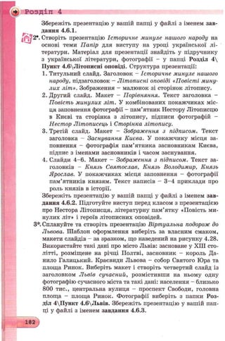 •¥ Розділ 4
Збережіть презентацію у вашій папці у файлі з іменем зав­
дання 4.6.1.
Створіть презентацію Історичне минуле нашого народу на
основі теми Папір для виступу на уроці української лі­
тератури. Матеріал для презентації знайдіть у підручнику
з української літератури, фотографії - у папці Розділ 4
Пункт 4.6Літописні оповіді. Структура презентації:
1. Титульний слайд. Заголовок - Історичне минуле нашого
народу, підзаголовок - Літописні оповіді «Повісті мину­
лих літ». Зображення - малюнок зі сторінок літопису.
2. Другий слайд. Макет - Порівняння. Текст заголовка -
Повість минулих літ. У комбінованих покажчиках міс­
ця заповнення фотографії - пам’ятник Нестору Літописцю
в Києві та сторінка з літопису, підписи фотографій -
Нестор Літописець і Сторінка літопису.
3. Третій слайд. Макет - Зображення з підписом. Текст
заголовка - Заснування Києва. У покажчику місця за­
повнення - фотографія пам’ятника засновникам Києва,
підпис з іменами засновників і часом заснування.
4. Слайди 4-6. Макет - Зображення з підписом. Текст за­
головків - Князь Святослав, Князь Володимир, Князь
Ярослав. У покажчиках місця заповнення - фотографії
пам’ятників князям. Текст написів - 3-4 приклади про
роль князів в історії.
Збережіть презентацію у вашій папці у файлі з іменем зав­
дання 4.6.2. Підготуйте виступ перед класом з презентацією
про Нестора Літописця, літературну пам’ятку «Повість ми­
нулих літ» і героїв літописних оповідей.
З*. Сплануйте та створіть презентацію Віртуальна подорож до
Львова. Шаблон оформлення виберіть за власним смаком,
макети слайдів - за зразком, що наведений на рисунку 4.28.
Використайте такі дані про місто Львів: засноване у XIII сто­
літті, розміщене на річці Полтві, засновник - король Да­
нило Галицький. Краєвиди Львова - собор Святого Юра та
площа Ринок. Виберіть макет і створіть четвертий слайд із
заголовком Львів сучасний, розмістивши на ньому одну
фотографію сучасного міста та такі дані: населення - близько
800 тис., центральна вулиця - проспект Свободи, головна
площа - площа Ринок. Фотографії виберіть з папки Роз­
діл 4Пункт 4.6Львів. Збережіть презентацію у вашій пап­
ці у файлі з іменем завдання 4.6.3.
182
 