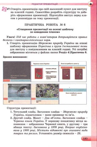 і 4*. Створіть презентацію про свій населений пункт для виступу
на класній годині. Самостійно розробіть структуру та добе­
ріть оформлення презентації. Підготуйте виступ перед кла­
сом з розповіддю на тему презентації.
ПРАКТИЧНА РОБОТА № 6
«С творення пр езе нтації на о сн о в і ш аблону
за наведеним планом »
Увага! Під час роботи з комп’ютером дотримуйтеся правил
безпеки і санітарно-гігієнічних норм.
1. Створіть презентацію Збережемо природу України на основі
шаблону оформлення Пересічна з групи Інстальовані теми
для виступу з повідомленням на класній годині. Усі потрібні
зображення містяться у файлах папки Розділ 4Практична 6.
З разок ви ко нан ня:
РЕДАКТОР п р е зе н та ц ій яш
ЗБЕРЕЖЕМОПРИРОДУ
УКРАЇНИ
Червона книга України
уЮТро*.
Вонипотребують захисту
і
Вонипотребуютьнашого
захисту!
Структура презентації:
1. Титульний слайд. Заголовок слайда - Збережемо природу
України, підзаголовок - ваше прізвище та ім’я.
2. Другий слайд. Макет - Два об’єкти. Заголовок слайда -
Червона книга України. У першому покажчику місця за­
повнення - зображення Червоної книги, у другому - три
абзаци тексту: Заснована у 1976 році, Вперше опубліко­
вана у 1980 році, Містить відомості про зникаючі види
тварин та рослин. Установіть розмір символів - 28.
183
 
