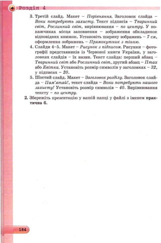 Розділ 4
3. Третій слайд. Макет - Порівняння. Заголовок слайда -
Вони потребують захисту. Текст підписів - Тваринний
світ, Рослинний світ, вирівнювання - по центру. У по­
кажчиках місця заповнення — зображення обкладинок
відповідних книжок. Установіть ширину зображень - 7 см,
оформлення зображень - Прямокутник з тінню.
4. Слайди 4-5. Макет - Рисунок з підписом. Рисунки - фото­
графії представників із Червоної книги України, у заго­
ловках слайдів - їх назви. Текст слайда: перший абзац -
Тваринний світ або Рослинний світ, другий абзац - Птах
або Квітка. Установіть розмір символів у заголовках - 32,
у підписах - 20.
5. Шостий слайд. Макет - Заголовок розділу. Заголовок слай­
да - Пам’ятай!, текст слайда - Вони потребують нашого
захисту! Установіть розмір символів - 40. Вирівнювання
тексту - по центру.
2. Збережіть презентацію у вашій папці у файлі з іменем прак­
тична 6.
 