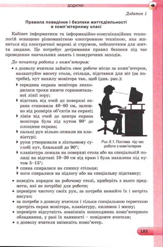 ДОДАТКИ
Додаток 1
Правила поведінки і безпеки життєдіяльності
в комп’ютерному класі
Кабінет інформатики та інформаційно-комунікаційних техно­
логій оснащено різноманітною електронною технікою, яка лш-
виться від електричної мережі зі струмом, небезпечним для жит-
тя людини. Це потребує дотримання правил безпеки під час
проведення навчальних занять і позаурочних заходів.
До початку роботи з комп’ютером:
• з дозволу вчителя займіть своє робоче місце за комп’ютером,
налаштуйте висоту стола, стільця, підставки для ніг (за по­
треби), кут нахилу монітора так, щоб (див. рис.):
►середина екрана монітора знахо­
дилася трохи нижче горизонталь­
ної лінії зору;
►відстань від очей до поверхні ек­
рана становила 40-80 см, залеж­
но від розмірів об’єктів на екрані;
►лінія від очей до центра екрана
монітора була під кутом 90° до
площини екрана;
►пальці рук вільно лежали на кла­
віатурі;
►руки утворювали в ліктьовому су- Рис. 6.1. Постава під час
глобі кут, близький до 90°; роботи з комп ютером
►клавіатура лежала на поверхні стола або на спеціальній по­
лиці на відстані 10-30 см від краю і була нахилена під ку­
том 5-15°;
►спина спиралася на спинку стільця;
►ноги спиралися на підлогу або на спеціальну підставку;
• наведіть порядок на робочому столі, приберіть з нього пред­
мети, які не потрібні для роботи;
• перевірте чистоту своїх рук, за потреби вимийте їх і витріть
насухо;
• за потреби з дозволу вчителя і тільки спеціальною серветкою
протріть екран монітора, клавіатуру, килимок і мишу;
• перевірте відсутність зовнішніх пошкоджень комп’ютерного
обладнання, у разі їх наявності - повідомте вчителя;
• з дозволу вчителя ввімкніть комп’ютер.
 