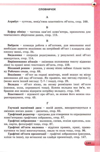 с л ов н и ч ок
А
Атрибут - суттєва, невід’ємна властивість об’єкта, стор. 100.
Б
Буфер обміну - частина пам’яті комп’ютера, призначена для
тимчасового зберігання даних, стор. 115.
В
Вибрати - команда роботи з об’єктами, для виконання якої
необхідно навести вказівник на потрібний об’єкт і клацнути ліву
кнопку миші, стор. 34.
Видалення - операція редагування, у результаті якої об’єкт
знищується, стор. 114.
Вирівнювання абзаців - змінення положення тексту відносно
лівої та правої межі текстового об’єкта, стор. 159.
Віконний режим - режим, у якому вікно займає тільки части­
ну Робочого стола, стор. 68.
Вказівник - об’єкт на екрані монітора, який вказує на місце
виконання дій над об’єктами. Як правило, має вигляд стрілки
(може мати інший вигляд: ф. ♦. І тощо), стор. 29.
Вкладка - об’єкт вікна, на якому розміщено інші об’єкти
(кнопки, поля, перемикачі тощо). Кожна вкладка має ім’я, ви­
бравши яке можна відкрити потрібну вкладку, стор. 140.
Властивості - відомості про об’єкт, за якими його можпа оха­
рактеризувати, стор. 43.
Г
Гнучкий магнітний диск - носій даних, використовується в
змінних носіях даних - дискетах, стор. 82.
Графічний редактор - програма для створення та опрацювання
комп’ютерних графічних зображень, стор. 87.
Графічні зображення - малюнки, схеми, ескізи креслень, пла­
ни, карти, фотографії тощо, стор. 87.
Графічні об’єкти малюнка - відрізки прямих, криві, прямо­
кутники та інші многокутники, овали та кола тощо, стор. 96.
Графічні об’єкти презентації - графічні зображення (рисунки,
кліпи та інше), що вставлені на слайди презентації, стор. 147.
 