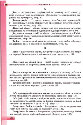 і словничок
д
Дані - повідомлення, зафіксовані на певному носії, подані у
виді, зручному для передавання, зберігання та опрацювання лю­
диною або пристроєм, стор. 17.
Демонстрація - 1) процес показу комп’ютерної презентації,
2) тип файлу, у якому зберігається презентація, остаточно підго­
товлена для показу, стор. 134.
Діалогові вікна - вікна, призначені для виведення на екран
повідомлень та отримання відповідей від користувача, стор. 93.
Додаткова панель - об’єкт вікна графічного редактора Paint,
призначений для встановлення значень властивостей інструментів
малювання, стор. 90.
Дюйм - одиниця вимірювання довжини; один дюйм наближе­
но дорівнює двом з половиною сантиметрам, стор. 82.
Е
Ескіз - підготовчий нарис, що фіксує задум художнього твору
чи окремої його частини у найважливіших рисах, стор. 140.
Жорсткий магнітний диск —носій даних, входить до складу
накопичувачів на жорстких магнітних дисках, стор. 29.
Запуск програми на виконання - операція початку роботи з
програмою. Запуск можна здійснити, використавши Головне ме­
ню, значок програми на Робочому столі або контекстне меню цього
значка, стор. 63.
Звукові колонки - пристрої виведення даних, використовують­
ся для відтворення звукових даних, стор. 32.
Ім’я пристрою збереження даних, як правило, містить велику
літеру англійського алфавіту та двокрапку після неї, стор. 78.
Ім’я файлу або папки - набір символів, що може містити літе­
ри українського, англійського та інших алфавітів, цифри та інші
символи, за винятком  /: *? ”< > | , стор. 77.
Інструмент Вибір кольорів - інструмент графічного редактора
Paint для вибору кольорів на малюнку, стор. 106.
Іпструмент Заливка - інструмент графічного редактора Paint
для зафарбування довільної замкненої області, стор. 106.
ЛІ
з
І
 