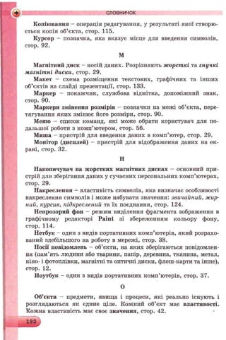 Копіювання - операція редагування, у результаті якої створю­
ється копія об’єкта, стор. 115.
Курсор - позначка, яка вказує місце для введення символів,
стор. 92.
М
Магнітний диск - носій даних. Розрізняють жорсткі та гнучкі
магнітні диски, стор. 29.
Макет - схема розміщення текстових, графічних та інших
об’єктів на слайді презентації, стор. 133.
Маркер - покажчик, службова відмітка, допоміжний знак,
стор. 90.
Маркери змінення розмірів - позначки на межі об’єкта, пере­
тягування яких змінює його розміри, стор. 90.
Меню - список команд, які може обрати користувач для по­
дальшої роботи з комп’ютером, стор. 56.
Миша - пристрій для введення даних в комп’ютер, стор. 29.
Монітор (дисплей) - пристрій для відображення даних на ек­
рані, стор. 32.
Н
Накопичувач на жорстких магнітних дисках - основний при­
стрій для зберігання даних у сучасних персональних комп’ютерах,
стор. 29.
Накреслення - властивість символів, яка визначає особливості
накреслення символів і може набувати значення: звичайний, жир­
ний, курсив, підкреслений та їх поєднання, стор. 124.
Непрозорий фон - режим виділення фрагмента зображення в
графічному редакторі Paint зі збереженням кольору фону,
стор. 114.
Нетбук - один з видів портативних комп’ютерів, який розрахо­
ваний здебільшого на роботу в мережі, стор. 38.
Носії повідомлень - об’єкти, на яких зберігаються повідомлен­
ня (пам’ять людини або тварини, папір, деревина, тканина, метал,
кіно- і фотоплівки, магнітні та оптичні диски, флеш-карти та інше),
стор. 12.
Ноутбук - один з видів портативних комп’ютерів, стор. 37.
О
Об’єкти - предмети, явища і процеси, які реально існують і
розглядаються як єдине ціле. Кожний об’єкт має властивості.
Кожна властивість має своє значення, стор. 42.
словничок
 
