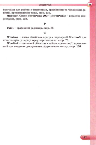 програми для роботи з текстовими, графічними та числовими да­
ними, презентаціями тощо, стор. 139.
Microsoft Office PowerPoint 2007 (PowerPoint) - редактор пре­
зентацій, стор. 138.
Р
Paint - графічний редактор, стор. 88.
W
Windows - назва сімейства програм корпорації Microsoft для
комп’ютерів, у першу чергу персональних, стор. 70.
W ordArt - текстовий об’єкт на слайдах презентації, призначе­
ний для введення декоративно оформленого тексту, стор. 156.
словничок
 