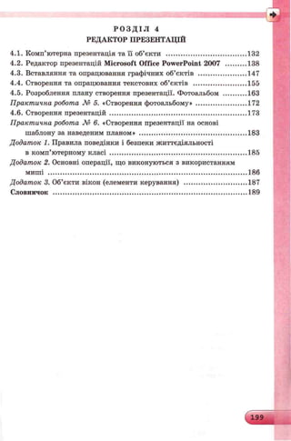 Р О З Д І Л 4
РЕДАКТОР ПРЕЗЕНТАЦІЙ
4.1. Комп’ютерна презентація та її об’єкти ......................................... 132
4.2. Редактор презентацій Microsoft Office PowerPoint 2007 ............138
4.3. Вставляння та опрацювання графічних об’єктів ......................... 147
4.4. Створення та опрацювання текстових об’єктів ............................155
4.5. Розроблення плану створення презентації. Фотоальбом .............163
Практична робота № 5. «Створенняфотоальбому» ............................172
4.6. Створення презентацій ......................................................................173
Практична робота № 6. «Створення презентації на основі
шаблону за наведеним планом» .......................................................183
Додаток 1. Правила поведінки і безпеки життєдіяльності
в комп’ютерному класі ......................................................................185
Додаток 2. Основні операції, що виконуються з використанням
миші .....................................................................................................186
Додаток 3. Об’єкти вікон (елементикерування) ..................................187
Словничок ...................................................................................................189
 