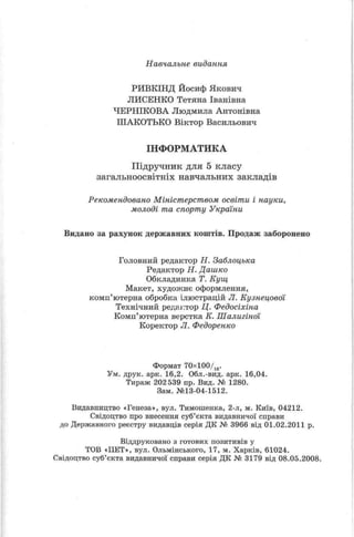 Навчальне видання
РИВКІНД Йосиф Якович
ЛИСЕНКО Тетяна Іванівна
ЧЕРНІКОВА Людмила Антонівна
ІІІАКОТЬКО Віктор Васильович
ІНФОРМАТИКА
Підручник для 5 класу
загальноосвітніх навчальних закладів
Рекомендовано Міністерством освіти і науки,
молоді та спорту України
Видано за рахунок державних коштів. Продаж заборонено
Головний редактор Н. Заблоцька
Редактор Н. Дашко
Обкладинка Т. Кущ
Макет, художнє оформлення,
комп’ютерна обробка ілюстрацій JI. Кузнецовой
Технічний редактор Ц. Федосіхіна
Комп’ютерна верстка К. Шалигіної
Коректор Л. Федоренко
Формат 70х100/1в.
Ум. друк. арк. 16,2. Обл.-вид. арк. 16,04.
Тираж 202 539 пр. Вид. № 1280.
Зам. №13-04-1512.
Видавпицтво «Генеза», вул. Тимошенка, 2-л, м. Київ, 04212.
Свідоцтво про внесення суб’єкта видавничої справи
до Державного реєстру видавців серія ДК № 3966 від 01.02.2011 р.
Віддруковано з готових позитивів у
ТОВ «НЕТ», вул. Ольмінського, 17, м. Харків, 61024.
Свідоцтво суб’єкта видавничої справи серія ДК № 3179 від 08.05.2008.
 