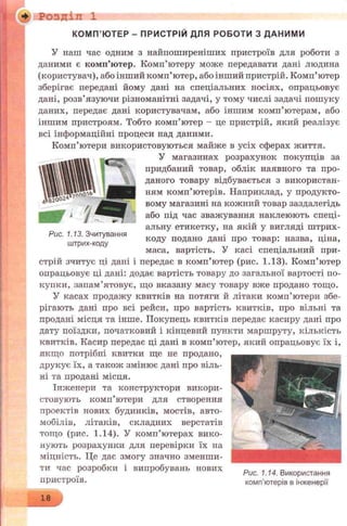 ■ Ф ' : Р О З Д ІЛ 1
У наш час одним з найпоширеніших пристроїв для роботи з
даними є комп’ютер. Комп’ютеру може передавати дані людина
(користувач), або інший комп’ютер, або інший пристрій. Комп’ютер
зберігає передані йому дані на спеціальних носіях, опрацьовує
дані, розв’язуючи різноманітні задачі, у тому числі задачі пошуку
даних, передає дані користувачам, або іншим комп’ютерам, або
іншим пристроям. Тобто комп’ютер - це пристрій, який реалізує
всі інформаційні процеси над даними.
Комп’ютери використовуються майже в усіх сферах життя.
У магазинах розрахунок покупців за
придбаний товар, облік наявного та про­
даного товару відбувається з використан­
ням комп’ютерів. Наприклад, у продукто­
вому магазині на кожний товар заздалегідь
або під час зважування наклеюють спеці­
альну етикетку, на якій у вигляді штрих­
коду подано дані про товар: назва, ціна,
маса, вартість. У касі спеціальний при­
стрій зчитує ці дані і передає в комп’ютер (рис. 1.13). Комп’ютер
опрацьовує ці дані: додає вартість товару до загальної вартості по­
купки, запам’ятовує, що вказану масу товару вже продано тощо.
У касах продажу квитків на потяги й літаки комп’ютери збе­
рігають дані про всі рейси, про вартість квитків, про вільні та
продані місця та інше. Покупець квитків передає касиру дані про
дату поїздки, початковий і кінцевий пункти маршруту, кількість
квитків. Касир передає ці дані в комп’ютер, який опрацьовує їх і,
якщо потрібні квитки ще не продано,
друкує їх, а також змінює дані про віль­
ні та продані місця.
Інженери та конструктори викори­
стовують комп’ютери для створення
проектів нових будинків, мостів, авто­
мобілів, літаків, складних верстатів
тощо (рис. 1.14). У комп’ютерах вико­
нують розрахунки для перевірки їх на
міцність. Це дає змогу значно зменши­
ти час розробки і випробувань нових „ _ „
„ Рис. 1.14. Використання
пристроїв. комп’ютерів в інженерії
КОМП’ЮТЕР - ПРИСТРІЙ ДЛЯ РОБОТИ З ДАНИМИ
18
Рис. 1.13. Зчитування
штрих-коду
 
