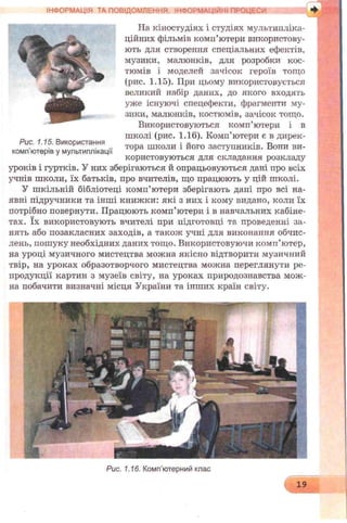 На кіностудіях і студіях мультипліка­
ційних фільмів комп’ютери використову­
ють для створення спеціальних ефектів,
музики, малюнків, для розробки кос­
тюмів і моделей зачісок героїв тощо
(рис. 1.15). При цьому використовується
великий набір даних, до якого входять
уже існуючі спецефекти, фрагменти му­
зики, малюнків, костюмів, зачісок тощо.
Використовуються комп’ютери і в
школі (рис. 1.16). Комп’ютери є в дирек­
тора школи і його заступників. Вони ви­
користовуються для складання розкладу
уроків і гуртків. У них зберігаються й опрацьовуються дані про всіх
учнів школи, їх батьків, про вчителів, що працюють у цій школі.
У шкільній бібліотеці комп’ютери зберігають дані про всі на­
явні підручники та інші книжки: які з них і кому видано, коли їх
потрібно повернути. Працюють комп’ютери і в навчальних кабіне­
тах. їх використовують вчителі при підготовці та проведенні за­
нять або позакласних заходів, а також учні для виконання обчис­
лень, пошуку необхідних даних тощо. Використовуючи комп’ютер,
на уроці музичного мистецтва можна якісно відтворити музичний
твір, на уроках образотворчого мистецтва можна переглянути ре­
продукції картин з музеїв світу, на уроках природознавства мож­
на побачити визначні місця України та інших країн світу.
ІНФОРМАЦІЯ ТА ПОВІДОМЛЕННЯ ІНФОРМАЦІЇ ІІ ПРОЦЕСИ
Рис. 1.15. Використання
комп’ютерів у мультиплікації
Рис. 1.16. Комп’ютерний клас
19
 