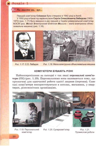 КОМ П’ ЮТЕРИ БУВАЮ ТЬ РІЗНІ
Найпоширенішими на сьогодні є так звані персональні комп’ю­
тери (ГІК) (рис. 1.19). Персональними вони називаються тому, що
призначені для одночасної роботи однієї людини (персони). Саме
такі комп’ютери використовуються в школах, магазинах, у квар­
тирах, різноманітних організаціях.
' Чи знаєте ви, що...
Перший комп’ютер Colossus було створено в 1942 році в Англії.
У 1950 році в Києві під керівництвом Сергія Олексійовича Лебедева (1902-
1973) (рис. 1.17) було введено вдію перший в Україні універсальний комп'ютер
МЭСМ (рос. Малая Электронная Счётная Машина - мала електронна обчис­
лювальна машина) (рис. 1.18).
Розділ 1
Рис. 1.17. С.О. Лебедев Рис. 1.18. Мала електронна обчислювальна машина
Рис. 1.19. Персональний Рис. 1.20. Суперкомп'ютер Рис. 1.21.
комп'ютер Промислові роботи
20
 