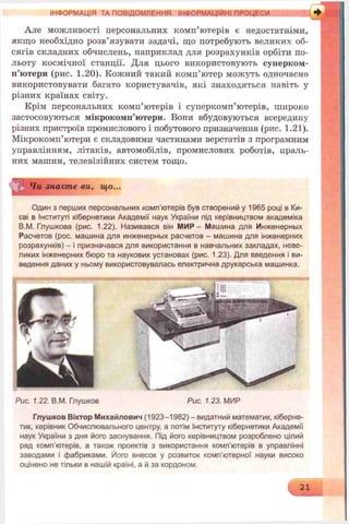 ІНФОРМАЦІЯ ТА ПОВІДОМЛЕННЯ. ІНФОРМАЦІЙНІ ПРОЦЕСИ
Але можливості персональних комп’ютерів є недостатніми,
якщо необхідно розв’язувати задачі, що потребують великих об­
сягів складних обчислень, наприклад для розрахунків орбіти по­
льоту космічної станції. Для цього використовують суперком­
п’ютери (рис. 1.20). Кожний такий комп’ютер можуть одночасно
використовувати багато користувачів, які знаходяться навіть у
різних країнах світу.
Крім персональних комп’ютерів і суперкомп’ютерів, широко
застосовуються мікрокомп’ютери. Вони вбудовуються всередину
різних пристроїв промислового і побутового призначення (рис. 1.21).
Мікрокомп’ютери є складовими частинами верстатів з програмним
управлінням, літаків, автомобілів, промислових роботів, праль­
них машин, телевізійних систем тощо.
Чи знаєте ви, що...
Один з перших персональних комп'ютерів був створений у 1965 році в Ки­
єві в Інституті кібернетики Академії наук України під керівництвом академіка
В.М. Глушкова (рис. 1.22). Називався він МИР - Машина для Инженерных
Расчетов (рос. машина для инженерных расчетов - машина для інженерних
розрахунків) - і призначався для використання в навчальних закладах, неве­
ликих інженерних бюро та наукових установах (рис. 1.23). Для введення і ви­
ведення даних у ньому використовувалась електрична друкарська машинка.
Рис. 1.22. В.М. Глушков Рис. 1.23. МИР
Глушков Віктор Михайлович (1923-1982)-видатний математик, кіберне­
тик, керівник Обчислювального центру, а потім Інституту кібернетики Академії
наук України з дня його заснування. Під його керівництвом розроблено цілий
ряд комп’ютерів, а також проектів з використання комп'ютерів в управлінні
заводами і фабриками. Його внесок у розвиток комп’ютерної науки високо
оцінено не тільки в нашій країні, а й за кордоном.
21
 