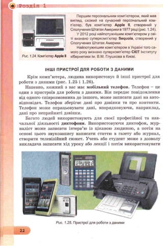 і -И Розділ 1
Першим персональним комп’ютером, який мав
вигляд, схожий на сучасний персональний ком­
п’ютер, був комп’ютер Apple II. створений у
Сполучених ШтатахАмерики в 1977 році (рис. 1.24).
У 2012 році найпотужнішим комп'ютером у сві­
ті визнано суперкомп'ютер Sequoia, створений у
Сполучених Штатах Америки.
Найпотужнішим комп’ютером в Україні того са­
мого року визнано суперкомп’ютер СКІТ Інституту
кібернетики ім. В.М. Глушкова в Києві.
ІНШ І ПРИСТРОЇ ДЛЯ РОБОТИ З ДАНИМИ
Крім комп’ютера, людина використовує й інші пристрої для
роботи з даними (рис. 1.25 і 1.26).
Напевно, кожний з вас має мобільний телефон. Телефон - це
один з пристроїв для роботи з даними. Він передає повідомлення
від одного співрозмовника до іншого, може записати дані на авто-
відповідач. Телефон зберігає дані про дзвінки та про контакти.
Телефон може опрацьовувати дані, впорядковуючи, наприклад,
дані про неприйняті дзвінки.
Багато людей використовують для своєї професійної та нав­
чальної діяльності диктофони. Використовуючи диктофон, жур­
наліст може записати інтерв’ю із цікавою людиною, а потім на
основі цього звукозапису написати статтю в газету або журнал,
створити телевізійний сюжет. Учень або студент може з дозволу
викладача записати хід уроку або лекції і потім використовувати
Рис. 1.24. Комп’ютер Apple II
22
Рис. 1.25. Пристрої для роботи з даними
 