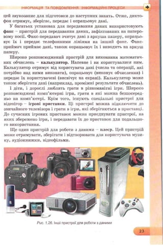 ІНФОРМАЦІЯ ГА ПОВІДОМЛЕННЯ ІНФГjK .b V ;і/ . / +
цей звукозапис для підготовки до наступних занять. Отже, дикто­
фон отримує, зберігає, передає і опрацьовує дані.
У багатьох установах для передавання даних використовують
факс - пристрій для передавання даних, зафіксованих на паперо­
вому носії. Факс-передавач зчитує дані з аркуша паперу, опрацьо­
вує їх і передає телефонними лініями на інший факс. Факс-
приймач приймає дані, також опрацьовує їх і виводить на аркуш
паперу.
Широко розповсюджений пристрій для виконання математич­
них обчислень - калькулятор. Напевне і ви користувалися иим.
Калькулятор отримує від користувача дані (числа та операції, які
потрібно над ними виконати), опрацьовує (виконує обчислення) і
передає їх користувачеві (висвічує на екрані). Калькулятор може
також зберігати дані (наприклад, проміжні результати обчислень).
І діти, і дорослі люблять грати в різноманітні ігри. Широко
розповсюджені комп’ютерні ігри, грати в які можна безпосеред­
ньо на комп’ютері. Крім того, існують спеціальні пристрої для
відеоігор - ігрові приставки. Ці пристрої можна підключити до
звичайного телевізора і грати в ігри, які зберігаються в приставці.
До сучасних ігрових приставок можна приєднувати пристрої, на
яких збережено ігри, і передавати їх до приставок для подальшо­
го використання.
Ще один пристрій для роботи з даними - илеєр. Цей пристрій
може отримувати, зберігати і відтворювати для користувача музи­
ку, аудіокнижки, відеофільми.
Рис. 1.26. Інші пристрої для роботи з даними
23
 