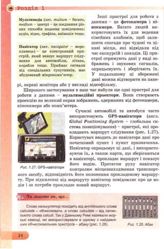 Розділ 1
Мультимедіа (лат. multum - багато,
medium - центр) - це поєднання різ­
них способів подання повідомлень:
аудіо, відео, графіка, анімація тощо.
Навігатор (лат. navigator - море­
плавець) - це електронний при­
стрій, який вказує маршрут сліду­
вання для автомобіля, літака,
корабля тощо. Приймає сигнали
від спеціальних супутників, має
вбудований мікрокомп’ютер.
Інші пристрої для роботи з
даними - це фотокамери і кі­
нокамери. Багато людей ви­
користовують їх для ведення
сімейних альбомів, щоб зали­
шити спогади про чудові та ці­
каві місця, які відвідали під
час екскурсій і походів. Ці при­
строї отримують дані у виді зо­
бражень і звукових сигналів,
опрацьовують і зберігають їх.
У подальшому ці збережені
дані можна відтворити на папе­
рі, екрані монітора або у вигляді відеофільму.
Широкого застосування в наш час набули ще одні пристрої для
роботи з даними - мультимедійні проектори. Вони створюють
проекцію на великий екран зображень, одержаних від фотокамери,
кінокамери або комп’ютера.
Сучасні автомобілі та автобуси часто
використовують GPS-навігатори (англ.
Global Positioning System - глобальна си­
стема позиціонування) - пристрої, які про­
кладають маршрут слідування (рис. 1.27).
Користувач вводить до навігатора дані про
початковий пункт і пункт призначення.
Навігатор опрацьовує ці дані, і використо­
вуючи їх, а також карти, що зберігаються
в навігаторі, прокладає маршрут і показує
його водію. Протягом руху навігатор
контролює місцезнаходження транспорт­
ного засобу, відповідність його положення прокладеному маршру­
ту. При відхиленні від маршруту навігатор повідомляє про це во­
дія і за потреби прокладає новий маршрут.
Рис. 1.27. GPS-навігатори
^0 Чи знаєте ви, що...
Слово калькулятор походить від англійського слова
calculate - обчислювати, а слово calculate - від латин­
ського слова calculi. Так у Давньому Римі називали мор­
ські камінці, які використовували в одному з найдавні­
ших обчислювальних пристроїв - абаку (рис. 1.28). Рис. 1.28. Абак
 