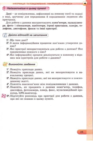 ?Dr Найважливіше в цьому пунктіО-------------------------- ------------------------- s
ІНФОРМАЦІЯ ТА ПОВІДОМЛЕННЯ. ІНФОРМАЦІЙНІ ПРОЦЕСИ
Дані - це повідомлення, зафіксовані на певному носії та подані
у виді, зручному для передавання й опрацювання людиною або
пристроєм.
Для роботи з даними використовують комп’ютери, калькулято­
ри, фото- і кінокамери, навігатори, ігрові приставки, плеєри, те­
лефони, диктофони, факси та інші пристрої.
Дайте відповіді на запитання
1°. Що таке дані?
2*. З яким інформаційним процесом пов’язано утворення да­
них?
З*. Які пристрої використовуються для роботи з даними? Яке
призначення кожного з них?
4*. Які інформаційні процеси реалізуються в кожному з відо­
мих вам пристроїв для роботи з даними?
Виконайте завдання
1°. Наведіть приклади даних.
2*. Наведіть приклади даних, які ви використовуєте в на­
вчальному процесі.
З*. Наведіть приклади даних, які ви використовуєте в повсяк­
денному житті.
4*. Поясніть взаємозв’язок між повідомленнями і даними.
5*. Поясніть, як працюють з даними комп’ютер, телефон,
диктофон, фотокамера, плеєр, факс, мультимедійний про-
Р ектор, GPS-навігатор.
6*. Підготуйте розповідь про пристрої для роботи з даними,
про які не сказано в цьому пункті.
 