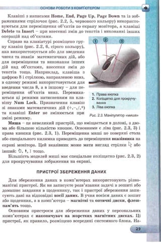 ОСНОВИ РОБОТИ З КОМП’ЮТЕРОМ
Клавіші з написами Home, End, Page Up, Page Down та із зоб-
paлсеннями стрілочок (рис. 2.2, 5, червоного кольору) використо­
вуються для переміщення об’єктів по екрану монітора, а клавіші
Delete та Insert - при внесенні змін до текстів і виконанні інших
операцій над об’єктами.
Справа на клавіатурі розміщено гру­
пу клавіш (рис. 2.2, 6, сірого кольору),
яка використовується або для введення
чисел та знаків математичних дій, або
для переміщення та виконання інших
дій над об’єктами, внесення змін до
текстів тощо. Наприклад, клавіша з
цифрою 8 і стрілкою, направленою вниз,
в одному режимі використовується для
введення числа 8, а в іншому - для пе­
реміщення об’єктів вниз. Перемика­
ються ці режими натисненням па кла­
вішу Num Lock. Призначення клавіш
зі знаками математичних дій (+ ,-,/,*)
та клавіші Enter не змінюється при
зміні режиму.
Миша - це невеликий пристрій, що вміщається в долоні, з дво­
ма або більшою кількістю кнопок. Основними є ліва (рис. 2.3, 3) і
права кнопки (рис. 2.3, 1). Переміщення миші по поверхні стола
або спеціального килимка приводить до переміщення вказівника на
екрані монітора. Цей вказівник може мати вигляд стрілки або
інший: (З, ♦, І тощо.
Більшість моделей миші має спеціальне коліщатко (рис. 2.3, 2)
для прокручування зображення на екрані.
ПРИСТРОЇ ЗБЕРЕЖ ЕННЯ ДАНИХ
Для збереження даних в комп’ютерах використовують різно­
манітні пристрої. Як ви записуєте розв’язання задачі в зошиті або
домашнє завдання в щоденнику, так і пристрої збереження запи­
сують дані на відповідні носії даних. В учня носієм даних є зошит
або щоденник, а в комп’ютера - магнітні та оптичні диски, флеш-
пам’ять тощо.
Основним пристроєм для збереження даних у персональних
комп’ютерах є накопичувач на жорстких магнітних дисках. Ці
пристрої, як правило, розміщено всередині системного блока. На-
29
1. Права кнопка
2. Коліщатко для прокручу­
вання
3. Ліва кнопка
Рис. 2.3. Маніпулятор «миша»
 