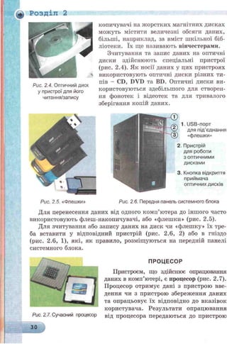 Ф Розділ 2
Рис. 2.5. «Флешки» Рис. 2.6. Передня панель системного блока
Для перенесення даних від одного комп’ютера до іншого часто
використовують флеш-накопичувачі, або «флешки» (рис. 2.5).
Для зчитування або запису даних на диск чи «флешку» їх тре­
ба вставити у відповідний пристрій (рис. 2.6, 2) або в гніздо
(рис. 2.6, 1), які, як правило, розміщуються на передній панелі
системного блока.
ПРОЦЕСОР
Пристроєм, що здійснює опрацювання
даних в комп’ютері, є процесор (рис. 2.7).
Процесор отримує дані з пристрою вве­
дення чи з пристрою збереження даних
та опрацьовує їх відповідно до вказівок
користувача. Результати опрацювання
від процесора передаються до пристрою
Рис. 2.4. Оптичний диск
у пристрої для його
читання/запису
копичувачі на жорстких магнітних дисках
можуть містити величезні обсяги даних,
більші, наприклад, за вміст шкільної біб­
ліотеки. їх ще називають вінчестерами.
Зчитування та запис даних на оптичні
диски здійснюють спеціальні пристрої
(рис. 2.4). Як носії даних у цих пристроях
використовують оптичні диски різних ти­
пів - CD, DVD та BD. Оптичні диски ви­
користовуються здебільшого для створен­
ня фонотек і відеотек та для тривалого
зберігання копій даних.
1. USB-порт
для під’єднання
«флешки»
2. Пристрій
для роботи
з оптичними
дисками
3. Кнопка відкриття
приймача
оптичних дисків
Рис. 2.7. Сучасний процесор
ЗО
 