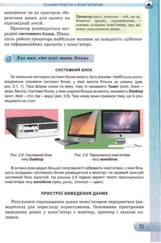 виведення чи до пристрою збе­
реж ення даних для запису на Процесор (англ. processor тон, що за­
безпечує цроцес, опрацюваппя) -
ВІДПОВІДНИЙ НОС1И. головна складова комп’ютера, яка ви-
ПрОЦеСОр РОЗМІЩУЄТЬСЯ ВСЄ- конус опрацювання дапих.
редині системного блока. Швид­
кість роботи процесора найбільше впливає на швидкість здійснен­
ня інформаційних процесів у комп’ютері.
ОСНОВИ РОБОТИ З КОМП'ЮТЕРОМ
ІЗ Для тих, хто хоче знати більше
СИСТЕМНИЙ БЛОК
За зовнішнім виглядом системні блоки можуть бути різними. Найбільше розпо­
всюдження отримали системні блоки, у яких висота більша за ширину (див.
рис. 2.1, 1). Така форма схожа на вежу, тому їх називають Tower (англ. tower-
вежа, башта). Системні блоки, у яких ширина більша за висоту, називають Desktop
(англ. desk - стіл; top - верх) (рис. 2.8). Таку назву вони отримали тому, що їх роз­
міщували на столі.
Рис. 2.8. Системний блок
типу Desktop
Рис. 2.9. Персональні комп’ютери
типу моноблок
В останні роки дедалі більшої популярності набувають комп’ютери, у яких біль­
шість складових системного блока розміщується в моніторі і як окремий пристрій
системний блок відсутній. На рисунку 2.9 подано варіант такого персонального
комп’ютера типу моноблок (грец. povo^ (monos) — один).
ПРИСТРОЇ ВИВЕДЕННЯ ДАНИХ
Результати опрацювання даних комп’ютером передаються (ви­
водяться) для перегляду користувачем. Основними пристроями
виведення даних у комп’ютері є монітор, принтер і звукові ко­
лонки.
 