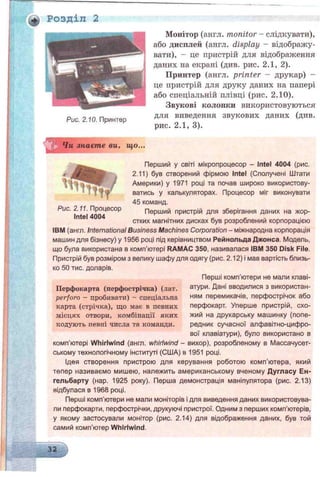 ■ф Розділ 2
Рис. 2.10. Принтер
Монітор (англ. monitor - слідкувати),
або дисплей (англ. display - відображу­
вати), - це пристрій для відображення
даних на екрані (див. рис. 2.1, 2).
Принтер (англ. printer - друкар) -
це пристрій для друку даних на папері
або спеціальній плівці (рис. 2.10).
Звукові колонки використовуються
для виведення звукових даних (див.
рис. 2.1, 3).
Чи знаєте ви, що.
>Т І?
Рис. 2.11. Процесор
Intel 4004
Перший у світі мікропроцесор - Intel 4004 (рис.
2.11) був створений фірмою Intel (Сполучені Штати
’ j Америки) у 1971 році та почав широко використову-
' і т -а» ватись у калькуляторах. Процесор міг виконувати
45 команд.
Перший пристрій для зберігання даних на жор­
стких магнітних дисках був розроблений корпорацією
IBM (англ. International Business Machines Corporation - міжнародна корпорація
машин для бізнесу) у 1956 році під керівництвом Рейнольда Джонса. Модель,
що була використана в комп’ютері RAMAC 350, називалася IBM 350 Disk File.
Пристрій був розміром з велику шафу для одягу (рис. 2.12) і мав вартість близь­
ко 50 тис. доларів.
Перші комп’ютери не мали клаві­
атури. Дані вводилися з використан­
ням перемикачів, перфострічок або
перфокарт. Уперше пристрій, схо­
жий на друкарську машинку (попе­
редник сучасної алфавітно-цифро­
вої клавіатури), було використано в
комп’ютері Whirlwind (англ. whirlwind - вихор), розробленому в Массачусет-
ському технологічному інституті (США) в 1951 році.
Ідея створення пристрою для керування роботою комп'ютера, який
тепер називаємо мишею, належить американському вченому Дугласу Ен-
гельбарту (нар. 1925 року). Перша демонстрація маніпулятора (рис. 2.13)
відбулася в 1968 році.
Перші комп'ютери не мали моніторів і для виведення даних використовува­
ли перфокарти, перфострічки, друкуючі пристрої. Одним з перших комп'ютерів,
у якому застосували монітор (рис. 2.14) для відображення даних, був той
самий комп’ютер Whirlwind.
Перфокарта (перфострічка) (лат.
perforo - пробивати) - спеціальна
карта (стрічка), що має в певних
місцях отвори, комбінації яких
кодують певні числа та команди.
32
 