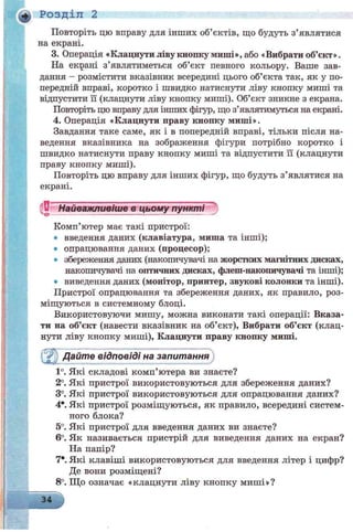 Розділ 2
Повторіть цю вправу для інших об’єктів, що будуть з’являтися
на екрані.
3. Операція «Клацнути ліву кнопку миші», або «Вибрати об’єкт».
На екрані з’являтиметься об’єкт певного кольору. Ваше зав­
дання - розмістити вказівник всередині цього об’єкта так, як у по­
передній вправі, коротко і швидко натиснути ліву кнопку миші та
відпустити її (клацнути ліву кнопку миші). Об’єкт зникне з екрана.
Повторіть цю вправу для інших фігур, що з’являтимуться на екрані.
4. Операція «Клацнути праву кнопку миші».
Завдання таке саме, як і в попередній вправі, тільки після на­
ведення вказівника на зображення фігури потрібно коротко і
швидко натиснути праву кнопку миші та відпустити її (клацнути
праву кнопку миші).
Повторіть цю вправу для інших фігур, що будуть з’являтися на
екрані.
'U Найважливіше в цьому пункті
Комп’ютер має такі пристрої:
• введення даних (клавіатура, миша та інші);
• опрацювання даних (процесор);
• збереження даних (накопичувачі на жорстких магнітних дисках,
накопичувачі на оптичних дисках, флеш-накопичувачі та інші);
• виведення даних (монітор, принтер, звукові колонки та інші).
Пристрої опрацювання та збереження даних, як правило, роз­
міщуються в системному блоці.
Використовуючи мишу, можна виконати такі операції: Вказа­
ти на об’єкт (навести вказівник на об’єкт), Вибрати об’єкт (клац­
нути ліву кнопку миші), Клацнути праву кнопку миші.
fjipj) Дайте відповіді на запитання
1°. Які складові комп’ютера ви знаєте?
2°. Які пристрої використовуються для збереження даних?
3°. Які пристрої використовуються для опрацювання даних?
4*. Які пристрої розміщуються, як правило, всередині систем­
ного блока?
5°. Які пристрої для введення даних ви знаєте?
6°. Як називається пристрій для виведення даних на екран?
На папір?
7*. Які клавіші використовуються для введення літер і цифр?
Де вони розміщені?
8°. Що означає «клацнути ліву кнопку миші»?
34
 