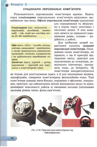 СТАЦІОНАРНІ ПЕРСОНАЛЬНІ КОМП’ЮТЕРИ
Різноманітність персональних комп’ютерів вражає. Навіть
серед стаціонарних персональних комп’ютерів виділяють що­
найменше три види. Офісні персональні комп’ютери призначені
для опрацювання та зберіган­
ня в першу чергу текстових і
числових даних. У них неви­
сокі вимоги до швидкості опра­
цювання даних, головне - на­
дійність у роботі.
Для особистих потреб ко­
ристувачі купують домашні
персональні комп’ютери. Скла­
довими таких комп’ютерів, як
правило, є ще й пристрої від­
творення звуку, пристрої для
підключення до телевізора, до­
машнього кінотеатру, програ­
вана тощо, до Інтернету. Ці
комп’ютери використовуються
не тільки для розв’язування задач, а й для відтворення музики,
відеофільмів, створення комп’ютерних фотоальбомів тощо. Такі
комп’ютери повинні мати більшу, порівняно з офісними, швидко­
дію, пристрої, що забезпечують якісне відтворення звуку та відео,
розширені можливості роботи зі змінними носіями (оптичними
дисками різних типів, флеш-пам’яттю).
ф Розділ 2
Рис. 2.16. Пристрої для комп’ютерних ігор
«Автоперегони»
36
Стаціонарний (лат. stationarius —
нерухомий, постійний, незмін­
ний) - той, який має постійне міс­
це дії або перебування.
Офіс (англ. office - служба, посада,
контора, канцелярія) - приміщення,
у якому розміщується керівництво
організації, установи, підприємства
і не здійснюється виробництво то­
варів.
Джойстик (англ. joystick - ручка
керування) - пристрій для керу­
вання в комп’ютерних іграх.
 