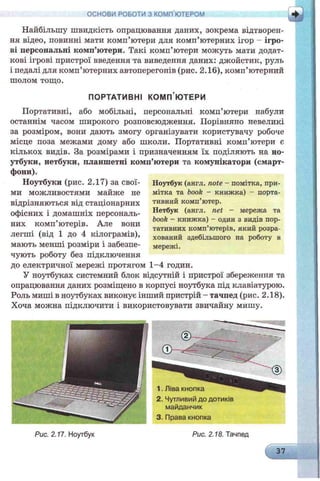 Найбільшу швидкість опрацювання даних, зокрема відтворен­
ня відео, повинні мати комп’ютери для комп’ютерних ігор - ігро­
ві персональні комп’ютери. Такі комп’ютери можуть мати додат­
кові ігрові пристрої введення та виведення даних: джойстик, руль
і педалі для комп’ютерних автоперегонів (рис. 2.16), комп’ютерний
шолом тощо.
ПОРТАТИВНІ КОМП’ЮТЕРИ
Портативні, або мобільні, персональні комп’ютери набули
останнім часом широкого розповсюдження. Порівняно невеликі
за розміром, вони дають змогу організувати користувачу робоче
місце поза межами дому або школи. Портативні комп’ютери е
кількох видів. За розмірами і призначенням їх поділяють на но­
утбуки, нетбуки, планшетні комп’ютери та комунікатори (смарт-
фони).
Ноутбуки (рис. 2.17) за свої­
ми можливостями майже не
відрізняються від стаціонарних
офісних і домашніх персональ­
них комп’ютерів. Але вони
легші (від 1 до 4 кілограмів),
мають менші розміри і забезпе­
чують роботу без підключення
до електричної мережі протягом 1-4 годин.
У ноутбуках системний блок відсутній і пристрої збереження та
опрацювання даних розміщено в корпусі ноутбука під клавіатурою.
Роль миші в ноутбуках виконує інший пристрій - тачпед (рис. 2.18).
Хоча можна підключити і використовувати звичайну мишу.
ОСНОВИ РОБОТИ З КОМП'ЮТЕРОМ
Ноутбук (англ. note - помітка, при­
мітка та book - книжка) - порта­
тивний комп’ютер.
Нетбук (англ. net - мережа та
book - книжка) - один з видів пор­
тативних комп’ютерів, який розра­
хований здебільшого на роботу в
мережі.
 