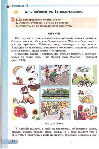 Розділ 2
2.3. ОБ’ЄКТИ ТА ЇХ ВЛАСТИВОСТІ
1. Де вам траплявся термін об’є к т і
2. Опишіть будинок, у якому ви живете.
3. Опишіть, як ви провели літні канікули.
ОБ’ЄКТИ
Світ, що нас оточує, складається з предметів, явищ і процесів.
Стілець, книжка, м’яч, комп’ютерна миша, Місяць, собака, птах -
усе це предмети. Снігопад, дощ, землетрус - це явища.
А поїздка на велосипеді, виконання домашнього завдання, робота
з комп’ютером, політ літака - це процеси.
Предмети, явища і процеси, які реально існують і розгляда­
ються як єдине ціле, - це об’єкти (лат. objectum - предмет)
(рис. 2.25).
Рис. 2.25. Об’єкти
У класній кімнаті, у якій ви навчаєтесь, об’єктами є парти,
стільці, дошка, крейда, вікна, шафа. Та й сама кімната теж є
об’єктом. У квартирі, у якій ви живете, об’єктами є кожна з кім­
42
 