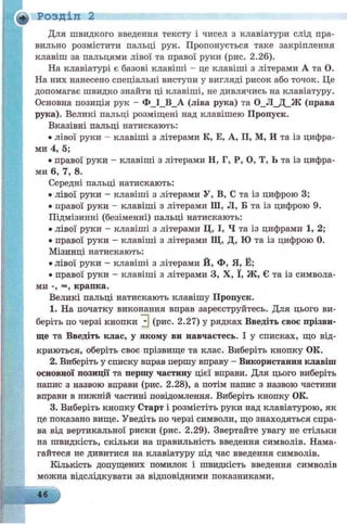 + Розділ 2
Для швидкого введення тексту і чисел з клавіатури слід пра­
вильно розмістити пальці рук. Пропонується таке закріплення
клавіш за пальцями лівої та правої руки (рис. 2.26).
На клавіатурі є базові клавіші - це клавіші з літерами А та О.
На них нанесено спеціальні виступи у вигляді рисок або точок. Це
допомагає швидко знайти ці клавіші, не дивлячись на клавіатуру.
Основна позиція рук - Ф_І_В_А (ліва рука) та 0_Л_Д_Ж (права
рука). Великі пальці розміщені над клавішею Пропуск.
Вказівні пальці натискають:
• лівої руки - клавіші з літерами К, Е, А, П, М, И та із цифра­
ми 4, 5;
• правої руки - клавіші з літерами Н, Г, Р, О, Т, Ь та із цифра­
ми 6, 7, 8.
Середні пальці натискають:
• лівої руки - клавіші з літерами У, В, С та із цифрою 3;
• правої руки - клавіші з літерами Ш, Л, Б та із цифрою 9.
Підмізинні (безіменні) пальці натискають:
• лівої руки - клавіші з літерами Ц, І, Ч та із цифрами 1, 2;
• правої руки - клавіші з літерами Щ, Д, Ю та із цифрою 0.
Мізинці натискають:
• лівої руки - клавіші з літерами Й, Ф, Я, Ё;
• правої руки - клавіші з літерами З, X, ї, Ж, Є та із символа­
ми -, =, крапка.
Великі пальці натискають клавішу Пропуск.
1. На початку виконання вправ зареєструйтесь. Для цього ви­
беріть по черзі кнопки Н (рис. 2.27) у рядках Введіть своє прізви­
ще та Введіть клас, у якому ви навчаєтесь. І у списках, що від­
криються, оберіть своє прізвище та клас. Виберіть кнопку ОК.
2. Виберіть у списку вправ першу вправу - Використання клавші
основної позиції та першу частину цієї вправи. Для цього виберіть
напис з назвою вправи (рис. 2.28), а потім напис з назвою частини
вправи в нижній частині повідомлення. Виберіть кнопку ОК.
3. Виберіть кнопку Старт і розмістіть руки над клавіатурою, як
це показано вище. Уведіть по черзі символи, що знаходяться спра­
ва від вертикальної риски (рис. 2.29). Звертайте увагу не стільки
на швидкість, скільки на правильність введення символів. Нама­
гайтеся не дивитися на клавіатуру під час введення символів.
Кількість допущених помилок і швидкість введення символів
можна відслідкувати за відповідними показниками.
46
 