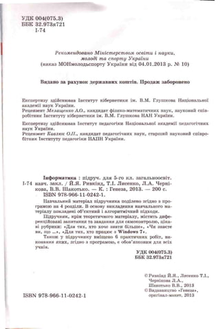 УДК 004(075.3)
ББК 32.973я721
1-74
Рекомендовано Міністерством освіти і науки,
молоді та спорту України
(наказ МОНмолодьспорту України від 04.01.2013 p. № 10)
Видано за рахунок державних коштів. Продаж заборонено
Експертизу здійснював Інститут кібернетики ім. В.М. Глушкова Національної
академії наук України.
Рецензент Мелащенко А.О., кандидат фізико-математичних наук, науковий спів­
робітник Інституту кібернетики ім. В.М. Глушкова НАН України.
Експертизу здійснював Інститут педагогіки Національної академії педагогічних
наук України.
Рецензент Кивлюк ОЛ., кандидат педагогічних наук, старший науковий співро­
бітник Інституту педагогіки НАИН України.
Інформатика : підруч. для 5-го кл. загальноосвіт.
1-74 навч. закл. / Й.Я. Ривкінд, Т.І. Лисенко, Л.А. Черні-
кова, В.В. Шакотько. — К. : Генеза, 2013. — 200 с.
ISBN 978-966-11-0242-1.
Навчальний матеріал підручника поділено згідно з про­
грамою на 4 розділи. В основу викладення навчального ма­
теріалу покладені об’єктний і алгоритмічний підходи.
Підручник, крім теоретичного матеріалу, містить дифе­
ренційовані запитання та завдання для самоконтролю, ціка­
ві рубрики: «Для тих, хто хоче знати більше», «Чи знаєте
ви, що ...», «Для тих, хто працює з Windows 7».
Також у підручнику вміщено 6 практичних робіт, ви­
конання яких, згідно з програмою, є обов’язковим для всіх
учнів.
УДК 004(075.3)
ББК 32.973я721
©Ривкінд Й.Я., Лисенко Т.І.,
Чернікова Л.А.,
Шакотько В.В., 2013
©Видавництво «Генеза»,
ISBN 978-966-11-0242-1 оригінал-макет, 2013
 