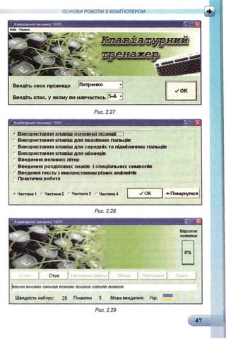 ОСНОВИ РОБОТИ З КОМП ЮТЕРОМ
Рис. 2.27
Клавіатурний тренаж ер "ПОЛІ"
* [Використання клавші"
г Використання клавіш для вказівних пальців
г Використання клавіш для середніх та підмізинних пальців
г Використання клавіш для мізинців
г Введення великих літер
г Введення розділових знаків і спеціальних символів
' Введення тексту з використанням різних алфавітів
г Практична робота
« Частина 1 г Частина 2 г Частина 3 г Частина 4 ✓ ОК Повернутися
Рис. 2.28
Введіть своє прізвище Петренко
Введіть клас, у якому ви навчаєтесь ^-А
Відсоток
помилок
___________ І Стоп
)плооллоолло олоолл лололо лоолол оллолл лолоол
Швидкість набору: 25 Помилки 3 Мова введення:
Рис. 2.29
47 І
 