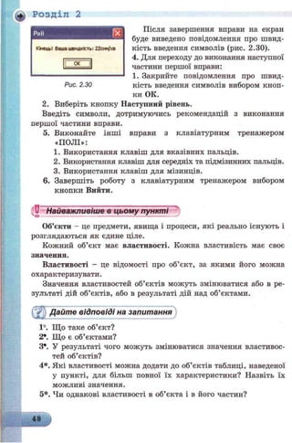 Розділ 2
Після завершення вправи на екран
буде виведено повідомлення про швид­
кість введення символів (рис. 2.30).
4. Для переходу до виконання наступної
частини першої вправи:
1. Закрийте повідомлення про швид­
кість введення символів вибором кноп­
ки ОК.
2. Виберіть кнопку Наступний рівень.
Введіть символи, дотримуючись рекомендацій з виконання
першої частини вправи.
5. Виконайте інші вправи з клавіатурним тренажером
«ПОЛІ»:
1. Використання клавіш для вказівних пальців.
2. Використання клавіш для середніх та підмізинних пальців.
3. Використання клавіш для мізинців.
6. Завершіть роботу з клавіатурним тренажером вибором
кнопки Вийти.
U Найважливіше в цьому пункті
Об’єкти - це предмети, явища і процеси, які реально існують і
розглядаються як єдине ціле.
Кожний об’єкт має властивості. Кожна властивість має своє
значення.
Властивості - це відомості про об’єкт, за якими його можна
охарактеризувати.
Значення властивостей об’єктів можуть змінюватися або в ре­
зультаті дій об’єктів, або в результаті дій над об’єктами.
Дайте відповіді на запитання
1°. Що таке об’єкт?
2*. Що є об’єктами?
З*. У результаті чого можуть змінюватися значення властивос­
тей об’єктів?
4*. Які властивості можна додати до об’єктів таблиці, наведеної
у пункті, для більш повної їх характеристики? Назвіть їх
можливі значення.
5*. Чи однакові властивості в об’єкта і в його частин?
КінецьІ Ваша швидкість: 22сим/хв
НІЖНІ
Рис. 2.30
 
