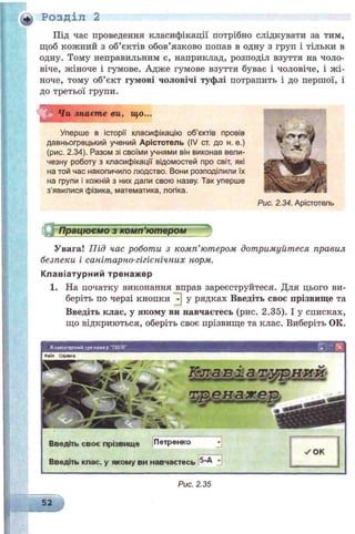 Під час проведення класифікації потрібно слідкувати за тим,
щоб кожний з об’єктів обов’язково попав в одну з груп і тільки в
одну. Тому неправильним є, наприклад, розподіл взуття на чоло­
віче, жіноче і гумове. Адже гумове взуття буває і чоловіче, і ж і­
ноче, тому об’єкт гумові чоловічі туфлі потрапить і до першої, і
до третьої групи.
ч Чи знаєте ви, що...
Уперше в історії класифікацію об’єктів провів
давньогрецький учений Арістотель (IV ст. до н. е.)
(рис. 2.34). Разом зі своїми учнями він виконав вели­
чезну роботу з класифікації відомостей про світ, які
на той час накопичило людство. Вони розподілили їх
на групи і кожній з них дали свою назву. Так уперше
з’явилися фізика, математика, логіка.
Рис. 2.34. Арістотель
Працюеяю ткож ґютером *
Увага! Під час роботи з комп’ютером дотримуйтеся правил
безпеки і санітарно-гігієнічних норм.
К л а віа тур ни й тренаж ер
1. На початку виконання вправ зареєструйтеся. Для цього ви­
беріть по черзі кнопки у рядках Введіть своє прізвище та
Введіть клас, у якому ви навчаєтесь (рис. 2.35). І у списках,
що відкриються, оберіть своє прізвище та клас. Виберіть ОК.
+) Розділ 2
Килвіаіурнмй ірсможер 710Л Г
Введіть своє прізвище Петренко
Введіть клас, у якому ви навчаєтесь
Рис. 2.35
 
