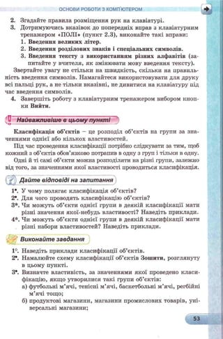 ОСНОВИ РОБОТИ З КОМП ЮТЕРОМ
2. Згадайте правила розміщення рук на клавіатурі.
3. Дотримуючись вказівок до попередніх вправ з клавіатурним
тренажером «ПОЛІ» (пункт 2.3), виконайте такі вправи:
1. Введення великих літер.
2. Введення розділових знаків і спеціальних символів.
3. Введення тексту з використанням різних алфавітів (за­
питайте у вчителя, як змінювати мову введення тексту).
Звертайте увагу не стільки на швидкість, скільки на правиль­
ність введення символів. Намагайтеся використовувати для друку
всі пальці рук, а не тільки вказівні, не дивитися на клавіатуру під
час введення символів.
4. Завершіть роботу з клавіатурним тренажером вибором кноп­
ки Вийти.
Нвйважливкввгвщш&яуіу и я и ^
Класифікація об’єктів - це розподіл об’єктів на групи за зна­
ченнями однієї або кількох властивостей.
Під час проведення класифікації потрібно слідкувати за тим, щоб
кожний з об’єктів обов’язково потрапив в одну з груп і тільки в одну.
Одні й ті самі об’єкти можна розподіляти на різні групи, залежно
від того, за значеннями якої властивості проводиться класифікація.
і Дайте відповіді на запитання
1*. У чому полягає класифікація об’єктів?
2е. Для чого проводять класифікацію об’єктів?
З*. Чи можуть об’єкти однієї групи в деякій класифікації мати
різні значення якої-небудь властивості? Наведіть приклади.
4*. Чи можуть об’єкти однієї групи в деякій класифікації мати
різні набори властивостей? Наведіть приклади.
Виконайте завдання
1°. Наведіть приклади класифікації об’єктів.
2*. Намалюйте схему класифікації об’єктів Зошити, розглянуту
в цьому пункті.
З*. Визначте властивість, за значеннями якої проведено класи­
фікацію, якщо утворилися такі групи об’єктів:
а) футбольні м’ячі, тенісні м’ячі, баскетбольні м’ячі, регбійні
м’ячі тощо;
б) продуктові магазини, магазини промислових товарів, уні­
версальні магазини;
53
 