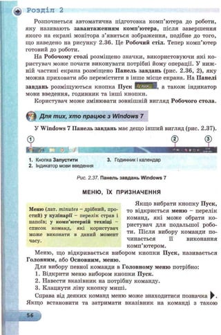Розпочнеться автоматична підготовка комп’ютера до роботи,
яку називають завантаженням комп’ютера, після завершення
якого на екрані монітора з’явиться зображення, подібне до того,
що наведено на рисунку 2.36. Це Робочий стіл. Тепер комп’ютер
готовий до роботи.
На Робочому столі розміщено значки, використовуючи які ко­
ристувач може почати виконувати потрібні йому операції. У ниж­
ній частині екрана розміщено Панель завдань (рис. 2.36, 2), яку
можна приховати або перемістити в інше місце екрана. На Панелі
завдань розміщуються кнопка Пуск шШШШ, а також індикатор
мови введення, годинник та інші кнопки.
Користувач може змінювати зовнішній вигляд Робочого стола.
Для тих, хто працює з Windows 7
+ Розділ 2
У Windows 7 Панель завдань має дещо інший вигляд (рис. 2.37).
1. Кнопка Запустити 3. Годинник і календар
2. Індикатор мови введення
Рис. 2.37. Панель завдань Windows 7
може виконати в дании момент
часу.
МЕНЮ, ЇХ ПРИЗНАЧЕННЯ
Якщо вибрати кнопку Пуск,
Меню (лат. minutes - дрібний, про- т0 відкриється меню - перелік
стий) у кулінарії - перелік страв і команд, які може обрати ко-
напоїв; у комп’ютерній техніці - -
J ^ ристувач для подальшої робо-
список команд, які користувач JL. '
ти. Після вибору команди по­
чинається її виконання
комп’ютером.
Меню, що відкривається вибором кнопки Пуск, називається
Головним, або Основним, меню.
Для вибору певної команди в Головному меню потрібно:
1. Відкрити меню вибором кнопки Пуск.
2. Навести вказівник на потрібну команду.
3. Клацнути ліву кнопку миші.
Справа від деяких команд меню може знаходитися позначка ^ .
Якщо встановити та затримати вказівник на команді з такою
56
 
