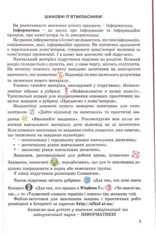 ШАНОВНІ П’ЯТИКЛАСНИКИ!
Ви розпочинаєте вивчення нового предмета - Інформатика.
Інформатика - це наука про інформацію та інформаційні
процеси, про комп’ютери та їх використання.
На уроках інформатики в 5 класі ви дізнаєтеся, іцо таке інформація,
повідомлення, дані, інформаційні процеси. Ви навчитеся працювати
з персональним комп’ютером, створювати комп’ютерні малюнки та
комп’ютерні презентації. І в цьому вам допоможе цей підручник.
Навчальний матеріал підручника поділено на розділи. Кожний
розділ складається з пунктів, які, у свою чергу, містять підпункти.
На початку кожного пункту наведено запитання на повторення
вивченого, які позначено . Відповіді на них полегшать розуміння
та засвоєння нового матеріалу.
Уважно читайте матеріал, викладений у підручнику. Найваж­
ливіше зібрано в рубриці 0 «Найважливіше в цьому пункті».
Тренувальні вправи для відпрацювання основних практичних на­
вичок наведені в рубриці «Працюємо з комп’ютером».
Наприкінці кожного пункту наведено запитання для само­
контролю і «Дайте відповіді на запитання» та практичні зав­
дання «Виконайте завдання». Рекомендуємо вам після ви­
вчення навчального матеріалу дати відповіді на ці запитання.
Біля кожного запитання та завдання стоїть позначка, яка означає,
що запитання чи завдання відповідає:
° - початковому і середньому рівням навчальних досягнень;
• - достатньому рівню навчальних досягнень;
* - високому рівню навчальних досягнень.
' Щ
Завдання, рекомендовані для роботи вдома, позначено і іd.
Завдання, позначені Ж , передбачають, що для їх виконання до­
цільно попрацювати в парах або невеликих групах.
У кінці підручника розміщено Словничок.
Також підручник містить рубрики: (Ш «Для тих, хто хоче знати
більше»; © «Для тих, хто працює з Windows 7»; «Чи знаєте ви,
що...» та «Тлумачний словник термінів і понять» (на зеленому тлі).
Файли-заготовки для виконання завдань і практичних робіт
розміщені в Інтернеті за адресою http://aninf.at.ua/
Бажаємо вам успіхів у вивченні найцікавішої та
найсучаснішої науки - ІНФОРМАТИКИ!
З
 
