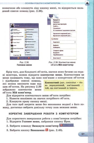 ОСНОВИ РОБОТИ З КОМП'ЮТЕРОМ
позначкою або клацнути ліву кнопку миші, то відкриється вкла­
дений список команд (рис. 2.38).
Рис. 2.38.
Головне меню
Ощ____________
Відкрити
Проешис
Диспетчер пристроїв
Знайти...
Управління
Встановленій і видалення програй
ГИдклочгги нережний диск...
Відклкрсіти иережжй диск...
Unlocker
Надіслати >
Вирвати
Копіювати
Створити ярл»:
Видалити
Перейменувати
Властивості
Рис. 2.39. Контекстне меню
об’єкта Мій комп'ютер
Крім того, для більшості об’єктів, значки яких бачимо на екра­
ні монітора, можна відкрити контекстне меню. Контекстним це
меню називають тому, що воно пов’язане з конкретним об’єктом
і відображає список команд,
■ ___ ____„ ________ Контекстний (лат. contextus - тіс-
які можна виконати саме над „ ,
тт 0 ог. но переплетении, пов язании) -
цим об єктом. На рисунку 2.39 , ,_ той, що пов язании із чимось,
зображено контекстне меню
об’єкта Мій комп’ютер.
Для відкриття контекстного меню об’єкта потрібно:
1. Навести вказівник на значок потрібного об’єкта.
2. Клацнути праву кнопку миші.
Для того щоб закрити меню без виконання жодної з його ко­
манд, достатньо вибрати довільну точку поза межами меню.
КОРЕКТНЕ ЗАВЕРШЕННЯ РОБОТИ З КОМП’ЮТЕРОМ
Для коректного завершення роботи з комп’ютером потрібно:
1. Відкрити Головне меню, вибравши кнопку Пуск.
2. Вибрати команду Вимкнути комп’ютер
3. Вибрати кнопку Вимкнення (рис. 2.40)
 