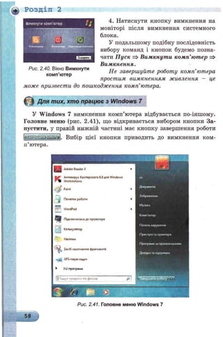 Розділ 2
4. Натиснути кнопку вимкнення на
моніторі після вимкнення системного
блока.
У подальшому подібну послідовність
вибору команд і кнопок будемо позна­
чати Пуск => Вимкнути комп’ютер =>
Вимкнення.
Не завершуйте роботу комп’ютера
простим вимкненням живлення - це
може призвести до пошкодження комп’ютера.
Рис. 2.40. Вікно Вимкнути
комп’ютер
© Для тих, хто працює з Windows 7
У Windows 7 вимкнення комп’ютера відбувається по-іншому.
Головне меню (рис. 2.41), що відкривається вибором кнопки За­
пустити, у правій нижній частині має кнопку завершення роботи
Вибір цієї кнопки приводить до вимкнення ком­
п’ютера.
Рис. 2.41. Головне меню Windows 7
 