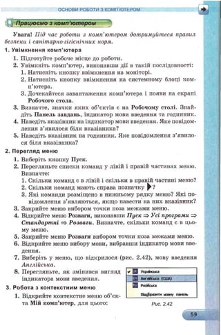 У вага! Під час роботи з комп’ютером дотримуйтеся правил
безпеки і санітарно-гігієнічних норм.
1. У вім кнення ко м п ’ютера
1. Підготуйте робоче місце до роботи.
2. Увімкніть комп’ютер, виконавши дії в такій послідовності:
1. Натисніть кнопку ввімкнення на моніторі.
2. Натисніть кнопку ввімкнення на системному блоці ком­
п’ютера.
3. Дочекайтеся завантаження комп’ютера і появи на екрапі
Робочого стола.
3. Визначте, значки яких об’єктів є на Робочому столі. Знай­
діть Панель завдань, індикатор мови введення та годинник.
4. Наведіть вказівник на індикатор мови введення. Яке повідом­
лення з’явилося біля вказівника?
5. Наведіть вказівник на годинник. Яке повідомлення з’явило­
ся біля вказівника?
2. П ерегляд м еню
1. Виберіть кнопку Пуск.
2. Перегляньте списки команд у лівій і правій частинах меню.
Визначте:
1. Скільки команд є в лівій і скільки в правій частині меню?
2. Скільки команд мають справа позначку ^ ?
3. Які команди розміщено в нижньому рядку меню? Які по­
відомлення з’являються, якщо навести на них вказівник?
3. Закрийте меню вибором точки поза межами меню.
4. Відкрийте меню Розваги, виконавши Пуск => Усі програми =>
Стандартні => Розваги. Визначте, скільки команд є в цьо­
му меню.
5. Закрийте меню Розваги вибором точки поза межами меню.
6. Відкрийте меню вибору мови, вибравши індикатор мови вве­
дення.
7. Виберіть у меню, що відкрилося (рис. 2.42), мову введення
Англійська.
8. Перегляньте, як змінився вигляд
індикатора мови введення.
3. Робота з ко нтекстни м м еню
1. Відкрийте контекстне меню об’єк­
та Мій комп’ютер, для цього: рис. 2.42
59
V Q Українська
ІЖ Англійська (США)
Q3 Російська
Відобразити мовну панель
ОСНОВИ РОБОТИ З КОМП’ЮТЕРОМ
——— — — — ^
О Працюємо з комп’ютером
 