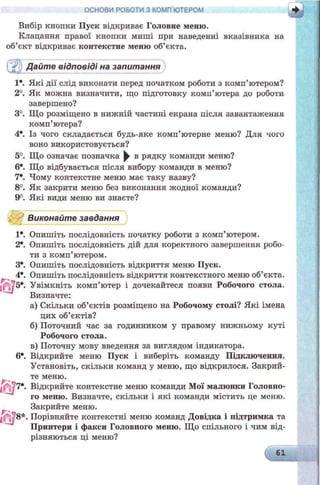 ОСНОВИ РОБОТИ З КОМП ЮТЕРОМ
Вибір кнопки Пуск відкриває Головне меню.
Клацання правої кнопки миші при наведенні вказівника на
об’єкт відкриває контекстне меню об’єкта.
Дайте відповіді на запитання
1*. Які дії слід виконати перед початком роботи з комп’ютером?
2°. Як можна визначити, що підготовку комп’ютера до роботи
завершено?
3°. Що розміщено в нижній частині екрана після завантаження
комп’ютера?
4*. Із чого складається будь-яке комп’ютерне меню? Для чого
воно використовується?
5°. Що означає позначка ^ в рядку команди меню?
6*. Що відбувається після вибору команди в меню?
7*. Чому контекстне меню має таку назву?
8°. Як закрити меню без виконання жодної команди?
9°. Які види меню ви знаєте?
Виконайте завдання
1*. Опишіть послідовність початку роботи з комп’ютером.
2*. Опишіть послідовність дій для коректного завершення робо­
ти з комп’ютером.
3е. Опишіть послідовність відкриття меню Пуск.
4е. Опишіть послідовність відкриття контекстного меню об’єкта.
Увімкніть комп’ютер і дочекайтеся появи Робочого стола.
Визначте:
а) Скільки об’єктів розміщено на Робочому столі? Які імена
цих об’єктів?
б) Поточний час за годинником у правому нижньому куті
Робочого стола.
в) Поточну мову введення за виглядом індикатора.
6*. Відкрийте меню Пуск і виберіть команду Підключення.
Установіть, скільки команд у меню, що відкрилося. Закрий­
те меню.
lQ |7*. Відкрийте контекстне меню команди Мої малюнки Головно­
го меню. Визначте, скільки і які команди містить це меню.
Закрийте меню.
1^78*. Порівняйте контекстні меню команд Довідка і підтримка та
Принтери і факси Головного меню. Що спільного і чим від­
різняються ці меню?
і 61
н н
 
