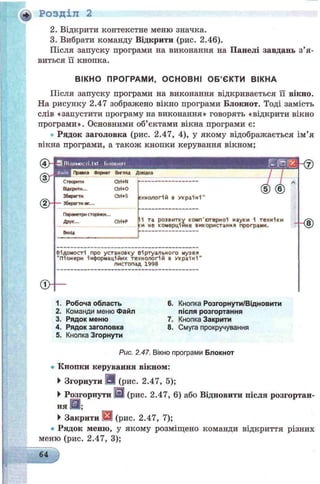 ft* Розділ 2
2. Відкрити контекстне меню значка.
3. Вибрати команду Відкрити (рис. 2.46).
Після запуску програми на виконання на Панелі завдань з’я ­
виться її кнопка.
ВІКНО ПРОГРАМИ, ОСНОВНІ О Б ’ЄКТИ ВІКНА
Після запуску програми на виконання відкривається її вікно.
На рисунку 2.47 зображено вікно програми Блокнот. Тоді замість
слів «запустити програму на виконання» говорять «відкрити вікно
програми». Основними об’єктами вікна програми є:
Рядок заголовка (рис. 2.47, 4), у якому відображається ім’я
вікна програми, а також кнопки керування вікном;
(4 > -
<§Г
d h -
Я ВІДОМОСТІ.ІХІ ЫіОКНОІ Г- IN&!
Д Правка Формат Вигляд Довідка
/
Ф -
Створити
Відкрити.,.
Зберегти
Зберегти як...
Ctri+N
СМ+О
Ori+S гхнологій в У кр а їні'
Параметри сторінки...
Друк... СМ+Р
Вихід
(5) (6)
ІК та розвитку комп'ютерної науки 1 техніки
си не комерційне використання програми. -4 8 )
Відомості про установку Віртуального музея
"Піонери інформач,1йих технологій 8 У кр а їн і"
листопад 1998
- 0
і. Робоча область 6. Кнопка Розгорнути/Відновити
2. Команди меню Файл після розгортання
3. Рядок меню 7. Кнопка Закрити
4. Рядок заголовка 8. Смуга прокручування
5. Кнопка Згорнути
Рис. 2.47. Вікно програми Блокнот
• Кнопки керування вікном:
►Згорнути Ш (рис. 2.47, 5);
►Розгорнути [0] (рис. 2.47, 6) або Відновити після розгортан­
ня @В;
►Закрити [fc3] (рис. 2.47, 7);
• Рядок меню, у якому розміщено команди відкриття різних
меню (рис. 2.47, 3);
64
 