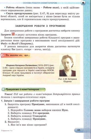 ОСНОВИ РОБОТИ З КОМП'ЮТЕРОМ і
• Робоча область (інша назва —Робоче поле), у якій здійсню­
ється опрацювання даних;
• Смуга прокручування (рис. 2.47, 8) для перегляду вмісту ро­
бочої області, який не вміщається у вікно (може бути не тільки
вертикальна, але й горизонтальна смуга прокручування).
ЗАВЕРШ ЕННЯ РОБОТИ З ПРОГРАМОЮ
Для завершення роботи з програмою достатньо вибрати кнопку
Закрити ШЙв рядку заголовка вікна програми.
Іншим способом завершення роботи більшості програм є вико­
ристання меню програми з виконанням такої послідовності дій:
Файл =>Вихід (Закрит и).
У деяких випадках для закриття вікна достатньо натиснути
клавішу Esc (англ. escape - втеча, вихід).
Чи знаєте ви, що...
Ющенко Катерина Логвинівна (1919-2001) (рис.
2.48) - одна з перших програмістів в Україні, складала
програми для першого в Україні комп’ютера МЭСМ.
Близько 40 років працювала в Інституті кібернетики
Академії наук України.
0 * %
- П
L АРис. 2.48. Катерина
Ющенко
{Ц щ р ац ю см од комп'ютер о м 11
Увага! Під час роботи з комп'ютером дотримуйтеся правил
безпеки і санітарно-гігієнічних норм.
1. З апуск і заверш ення роботи програм
1. Запустіть програму Провідник, викопавши дії в такій послі­
довності:
1. Відкрийте Головне меню вибором кнопки Пуск.
2. Виберіть команду Усі програми.
3. Виберіть команду Стандартні.
4. Виберіть команду Провідник.
2. Визначте:
1. Яке ім’я має вікно програми?
ЗІііформликз. 5к.і. 65
 
