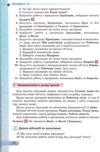+ Розділ 2
2. Чи має вікно смугу прокручування?
3. Скільки команд має Рядок меню?
3. Завершіть роботу з програмою Провідник, вибравши кнопку
Закрити |3].
4. Запустіть програму Звукозапис, виконавши Пуск => Усі
програми => Стандартні =>Розваги => Звукозапис.
5. Відкрийте послідовно всі меню вікна програми.
6. Завершіть роботу з програмою Звукозапис, виконавши
Файл => Вихід.
7. Запустіть програму Провідник з використанням контекстно­
го меню значка Мій комп’ютер, розміщеного на Робочому
столі. Для цього виконайте дії в такій послідовності:
1. Наведіть вказівник на значок об’єкта.
2. Відкрийте контекстне меню.
3. Виберіть команду Відкрити.
8. Відкрийте послідовно всі меню вікна програми.
9. Завершіть роботу з програмою, вибравши кнопку Закрити
10. Запустіть програму з використанням значка об’єкта Кошик,
розміщеного на Робочому столі. Для цього:
1. Наведіть вказівник на значок об’єкта.
2. Двічі клацніть ліву кнопку миші.
11. Завершіть роботу з програмою, виконавши Файл => Закрити.
Найважливіше в цьому пунктіО--------------------------------------------------
Для запуску програми можна використати Головне меню або
контекстне меню об’єкта, вибравши в них потрібну команду.
Якщо значок програми розміщено на Робочому столі, то для її
запуску достатньо навести вказівник на значок і двічі клацнути
ліву кнопку миші.
Після запуску програми на виконання відкривається її вікно.
Основні об’єкти вікна програми: Рядок заголовка, Рядок меню,
кнопки керування, смуги прокручування, Робоча область.
Для завершення роботи з програмою достатньо вибрати кнопку
Закрити Щ або виконати Файл => Вихід (Закрити).
Дайте відповіді на запитання
1*. Що таке комп’ютерна програма?
2*.Чи можлива робота комп’ютера без програм? Чому?
66 в*
 