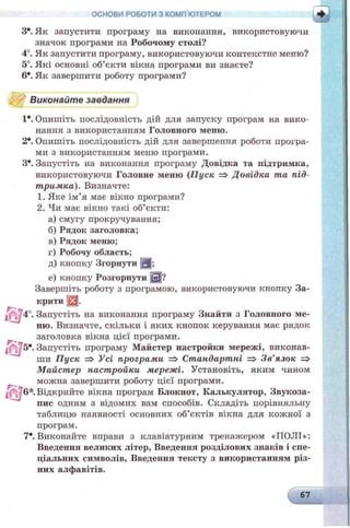 ОСНОВИ РОБОТИ З КОМП'ЮТЕРОМ
З*. Як запустити програму на виконання, використовуючи
значок програми на Робочому столі?
4°. Як запустити програму, використовуючи контекстне меню?
5°. Які основні об’єкти вікна програми ви знаєте?
6*. Як завершити роботу програми?
Виконайте завдання
1*. Опишіть послідовність дій для запуску програм на вико­
нання з використанням Головного меню.
2*. Опишіть послідовність дій для завершення роботи програ­
ми з використанням меню програми.
З*. Запустіть на виконання програму Довідка та підтримка,
використовуючи Головне меню (П уск => Довідка та під­
тримка). Визначте:
1. Яке ім’я має вікно програми?
2. Чи має вікно такі об’єкти:
а) смугу прокручування;
б) Рядок заголовка;
в) Рядок меню;
г) Робочу область;
д) кнопку Згорнути Я :
е) кнопку Розгорнути Ш?
Завершіть роботу з програмою, використовуючи кнопку За­
крити Щ.
; 4°. Запустіть на виконання програму Знайти з Головного ме­
ню. Визначте, скільки і яких кнопок керування має рядок
заголовка вікна цієї програми.
^ 5 * . Запустіть програму Майстер настройки мережі, виконав­
ши Пуск => Усі програми => Стандартні => Зв'язок =>
М айстер настройки мережі. Установіть, яким чином
можна завершити роботу цієї програми.
6*. Відкрийте вікна програм Блокнот, Калькулятор, Звукоза­
пис одним з відомих вам способів. Складіть порівняльну
таблицю наявності основних об’єктів вікна для кожної з
програм.
7*. Виконайте вправи з клавіатурним треналеєром «ПОЛІ»:
Введення великих літер, Введення розділових знаків і спе­
ціальних символів, Введення тексту з використанням різ­
них алфавітів.
 