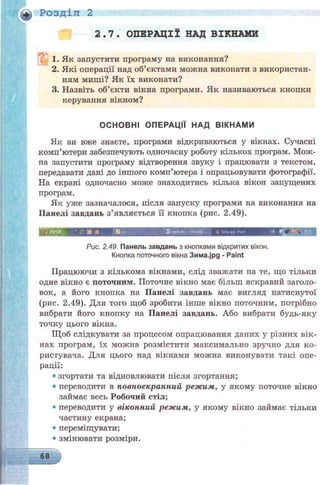 Розділ 2
2.7. ОПЕРАЦІЇ НАД ВІКНАМИ
1. Як запустити програму на виконання?
2. Які операції над об’єктами можна виконати з використан­
ням миші? Як їх виконати?
3. Назвіть об’єкти вікна програми. Як називаються кнопки
керування вікном?
ОСНОВНІ ОПЕРАЦІЇ НАД ВІКНАМИ
Як ви вже знаєте, програми відкриваються у вікнах. Сучасні
комп’ютери забезпечують одночасну роботу кількох програм. Мож-
па запустити програму відтворення звуку і працювати з текстом,
передавати дані до іншого комп’ютера і опрацьовувати фотографії.
На екрані одночасно може знаходитись кілька вікон запущених
програм.
Як уже зазначалося, після запуску програми на виконання на
Панелі завдань з’являється її кнопка (рис. 2.49).
і! '«jp*.Ooc -Mooiqf. * з*«аВД'Г<*
Рис. 2.49. Панель завдань з кнопками відкритих вікон.
Кнопка поточного вікна Зима-jpg - Paint
Працюючи з кількома вікнами, слід зважати на те, що тільки
одне вікно є поточним. Поточне вікно має більш яскравий заголо­
вок, а його кнопка на Панелі завдань має вигляд натиснутої
(рис. 2.49). Для того щоб зробити інше вікно поточним, потрібно
вибрати його кнопку на Панелі завдань. Або вибрати будь-яку
точку цього вікна.
Щоб слідкувати за процесом опрацювання даних у різних вік­
нах програм, їх можна розмістити максимально зручно для ко­
ристувача. Для цього над вікнами можна виконувати такі опе­
рації:
• згортати та відновлювати після згортання;
• переводити в повноекранний режим, у якому поточне вікно
займає весь Робочий стіл;
• переводити у віконний режим, у якому вікно займає тільки
частину екрана;
• переміщувати;
• змінювати розміри.
 