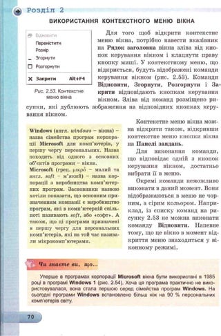 * Розділ 2
ВИКОРИСТАННЯ КОНТЕКСТНОГО МЕНЮ ВІКНА
Для того щоб відкрити контекстне
меню вікна, потрібно навести вказівник
на Рядок заголовка вікна зліва від кно­
пок керування вікном і клацнути праву
кнопку миші. У контекстному меню, що
відкриється, будуть відображені команди
керування вікном (рис. 2.53). Команди
Відновити, Згорнути, Розгорнути і За­
крити відповідають кнопкам керування
вікном. Зліва від команд розміщено ри-
супки, які дублюють зображення на відповідних кнопках керу­
вання вікном.
Windows (англ. windows - вікна) -
назва сімейства програм корпора­
ції Microsoft для комп’ютерів, у
першу чергу персональних. Назва
походить від одного з основних
об’єктів програми - вікна.
Microsoft (грец. (дікро - малий та
англ. soft - м’який) - назва кор­
порації з виробництва комп’ютер­
них програм. Засновники назвою
хотіли показати, що основним при­
значенням компанії є виробництво
програм, які в комп’ютерній спіль­
ноті називають soft, або «софт». А
також, що ці програми призначені
в першу чергу для персональних
комп’ютерів, які на той час назива­
ли мікрокомп’ютерами.
Чи знаєте ви, що...
Уперше в програмах корпорації Microsoft вікна були використані в 1985
році в програмі Windows 1 (рис. 2.54). Хоча ця програма практично не вико­
ристовувалася, вона стала першою серед сімейства програм Windows. На
сьогодні програми Windows встановлено більш ніж на 90 % персональних
комп’ютерів світу.
Контекстне меню вікна мож­
на відкрити також, відкривши
контекстне меню кнопки вікна
на Панелі завдань.
Для виконання команди,
що відповідає одній з кнопок
керування вікном, достатньо
вибрати її в меню.
Окремі команди неможливо
виконати в даний момент. Вони
відображаються в меню не чор­
ним, а сірим кольором. Напри­
клад, із списку команд на ри­
сунку 2.53 не можна виконати
команду Відновити. Напевне
тому, що це вікно в момент від­
криття меню знаходиться у ві­
конному режимі.
В ВІДНОБИТИ
Перемістити
Розмір
— Згорнути
□ Розгорнути
X Закрити AH+F4
Рис. 2.53. Контекстне
меню вікна
70
 