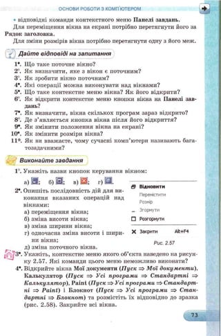 • відповідні команди контекстного меню Панелі завдань.
Для переміщення вікна на екрані потрібно перетягнути його за
Рядок заголовка.
Для зміни розмірів вікна потрібно перетягнути одну з його меж.
ОСНОВИ РОБОТИ З КОМП ЮТЕРОМ г
Дайте відповіді на запитанняQJ
1*. Що таке поточне вікно?
2°. Як визначити, яке з вікон є поточним?
3°. Як зробити вікно поточним?
4*. Які операції можна виконувати над вікнами?
5*. Що таке контекстне меню вікна? Як його відкрити?
6°. Як відкрити контекстне меню кнопки вікна на Панелі зав­
дань?
7*. Як визначити, вікна скількох програм зараз відкрито?
8°. Де з’являється кнопка вікна після його відкриття?
9*. Як змінити положення вікна на екрані?
10*. Як змінити розміри вікна?
11*. Як ви вважаєте, чому сучасні комп’ютери називають бага-
тозадачними?
Виконайте завдання
1°. Укажіть назви кнопок керування вікном:
а) В ; б) J3j; в) Ш; г) £Ш.
2*. Опишіть послідовність дій для ви­
конання вказаних операцій над
вікнами:
а) переміщення вікна; - 3г°рну™
б) зміна висоти вікна; П Розгорнути
в) зміна ширини вікна;
г) одночасна зміна висоти і шири- * Закрити Alt+F4
ни вікна; Рис 25?
д) зміна поточного вікна.
Г ' о
/ 3е. Укажіть, контекстне меню якого об’єкта наведено на рисун­
ку 2.57. Які команди цього меню неможливо виконати?
4*. Відкрийте вікна Мої документи (П уск =>М ої документи).
Калькулятор (П уск => Усі програми => Стандартні =>
К алькулят ор), Paint (П уск =>Усі програми => Стандарт­
ні => Paint) і Блокнот (П уск => Усі програми => Стан­
дартні => Блокнот) та розмістіть їх відповідно до зразка
(рис. 2.58). Закрийте всі вікна.
Ѳ Відновити
Перемістити
Розмір
. . . .
 