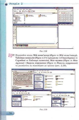 Розділ 2
оГх Г К*
««Я» Г^ММ Вк-ІМЛ Обр«« С««< Д««**
І^кпи ‘ ^ ‘{jfcjDncw*І^пши
: к&9* і* : | ф Моїдокупити
03-
ЗВ П
® РобС+йСЛл
З i ) w дясукити
г
GDШШШШѲ
GD И Ш И Ш Ш
GD ГЛГПГПІ ІП*1
GDCUQQGDQ
£ о
а і*
ҐЩ.
04
Г%А
 г
гз&
<з>&
- - а *
*РЯ
Щ.ѴІотржати.'.чим і , г ч іф ь п •*
Рис. 2.58
Г*-р.
■ 5*. Відкрийте вікна Мій комп’ютер (П уск => М ій комп’ютер),
Таблиця символів (Пуск =>Усі програми =>Стандартні =>
Службові => Таблиця символів), Моя музика (Пуск => Моя
музика) і ІІанель керування (П уск => Панель керування)
та розмістіть їх відповідно до зразка (рис. 2.59).
.(£Й_ І ш , v « H w Й М («И
UHUUuiUMUUHaBDBUUUUUU
uuuuubbqquu: циаыиыии
UEJUI3£LbUUUUUlLti*UUUllU
ішимоиашипииішисиоа
сппипоЕппшшнавпшви
IIMBwUDBBLMUQUUBCJllBBH
ыш^ицаишадииииии
инізііыкааыоіііаіыіііаивииа
QDDQQUQQUUUUUUUC
I M— І ГшШтт
m
*П*»»"
 